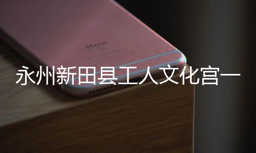 大厅新田县工投用人文化宫永州一楼演艺即将建成