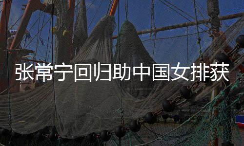 宁回女排完美配合安家归助张常中国朱婷获首与张杰赞常宁胜
